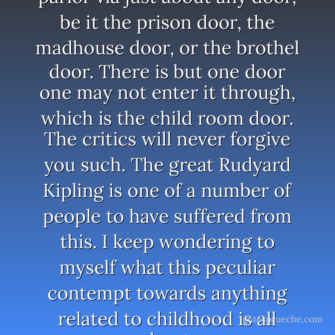 One may enter the literary parlor via just about any door, be it the prison door, the madhouse door, or the brothel door. There is but one door one may not enter it through, which is the child room door. The critics will never forgive you such. The great Rudyard Kipling is one of a number of people to have suffered from this. I keep wondering to myself what this peculiar contempt towards anything related to childhood is all about. - Michael Ende