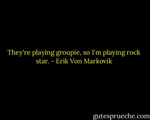They're playing groupie, so I'm playing rock star. - Erik Von Markovik