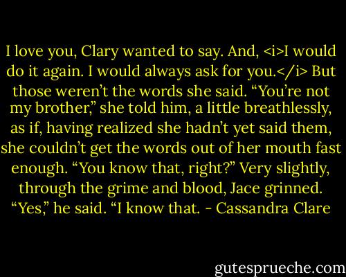I love you, Clary wanted to say. And, <i>I would do it again. I would always ask for you.</i> But those weren’t the words she said.<br />“You’re not my brother,” she told him, a little breathlessly, as if, having realized she hadn’t yet said them, she couldn’t get the words out of her mouth fast enough. “You know that, right?”<br />Very slightly, through the grime and blood, Jace grinned. “Yes,” he said. “I know that. - Cassandra Clare