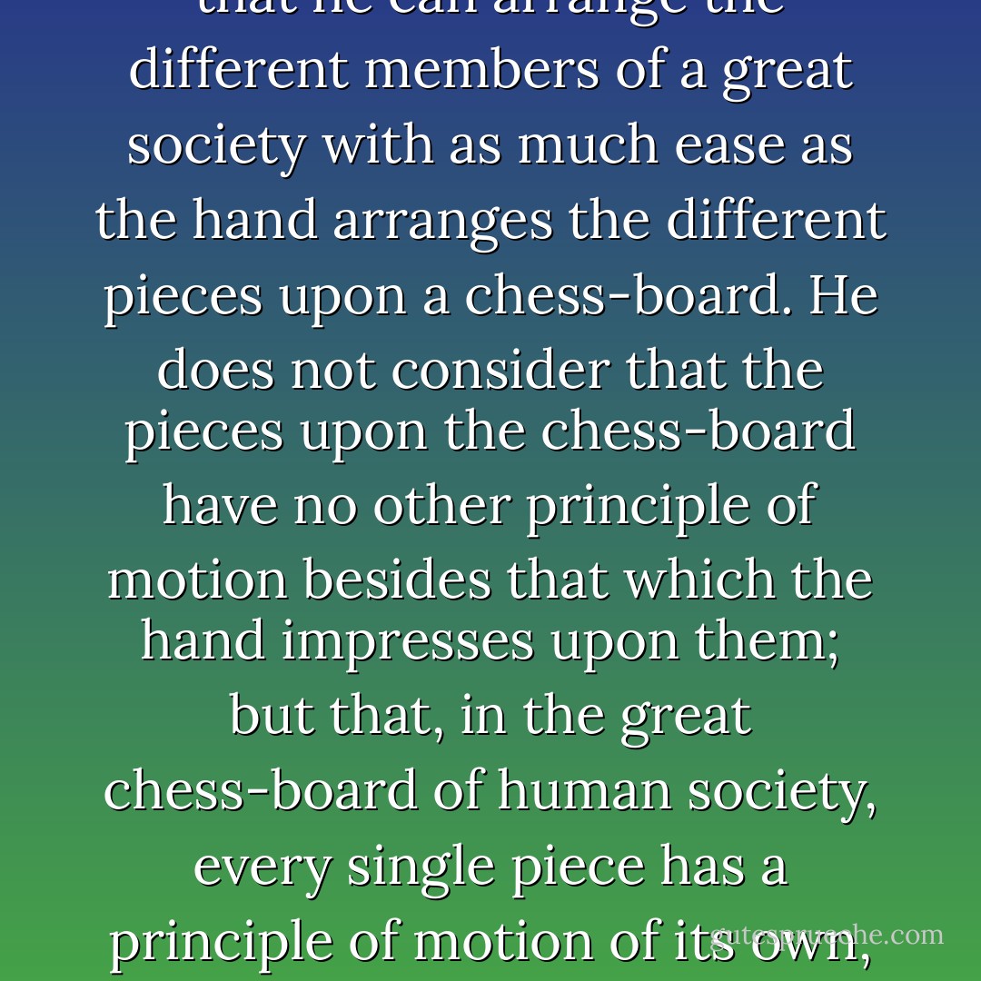 The man of system, on the contrary, is apt to be very wise in his own conceit; and is often so enamoured with the supposed<br />beauty of his own ideal plan of government, that he cannot suffer the smallest deviation from any part of it. He goes on to<br />establish it completely and in all its parts, without any regard either to the great interests, or to the strong prejudices which<br />may oppose it. He seems to imagine that he can arrange the different members of a great society with as much ease as the<br />hand arranges the different pieces upon a chess-board. He does not consider that the pieces upon the chess-board have no other<br />principle of motion besides that which the hand impresses upon them; but that, in the great chess-board of human society, every<br />single piece has a principle of motion of its own, altogether different from that which the legislature might chuse to impress<br />upon it. If those two principles coincide and act in the same direction, the game of human society will go on easily and<br />harmoniously, and is very likely to be happy and successful. If they are opposite or different, the game will go on miserably,<br />and the society must be at all times in the highest degree of disorder. - Friedrich A. Hayek