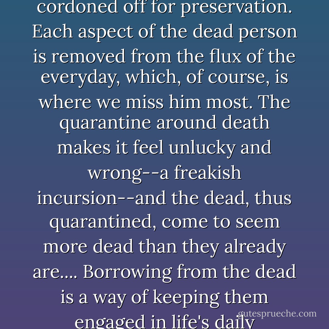 When the clock stops on a life, all things emanating from it become precious, finite, and cordoned off for preservation. Each aspect of the dead person is removed from the flux of the everyday, which, of course, is where we miss him most. The quarantine around death makes it feel unlucky and wrong--a freakish incursion--and the dead, thus quarantined, come to seem more dead than they already are.... Borrowing from the dead is a way of keeping them engaged in life's daily transactions--in other words, alive. - Jennifer Egan