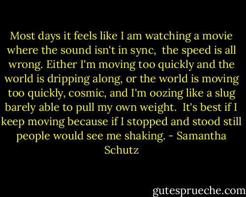 Most days it feels like I am watching a movie<br />where the sound isn't in sync, <br />the speed is all wrong.<br />Either I'm moving too quickly<br />and the world is dripping along,<br />or the world is moving too quickly, cosmic,<br />and I'm oozing like a slug<br />barely able to pull my own weight.<br /><br />It's best if I keep moving<br />because if I stopped and stood still<br />people would see me shaking. - Samantha Schutz