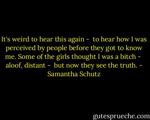 It's weird to hear this again - <br />to hear how I was perceived<br />by people before they got to know me.<br />Some of the girls thought I was a bitch - <br />aloof, distant - <br />but now they see the truth. - Samantha Schutz