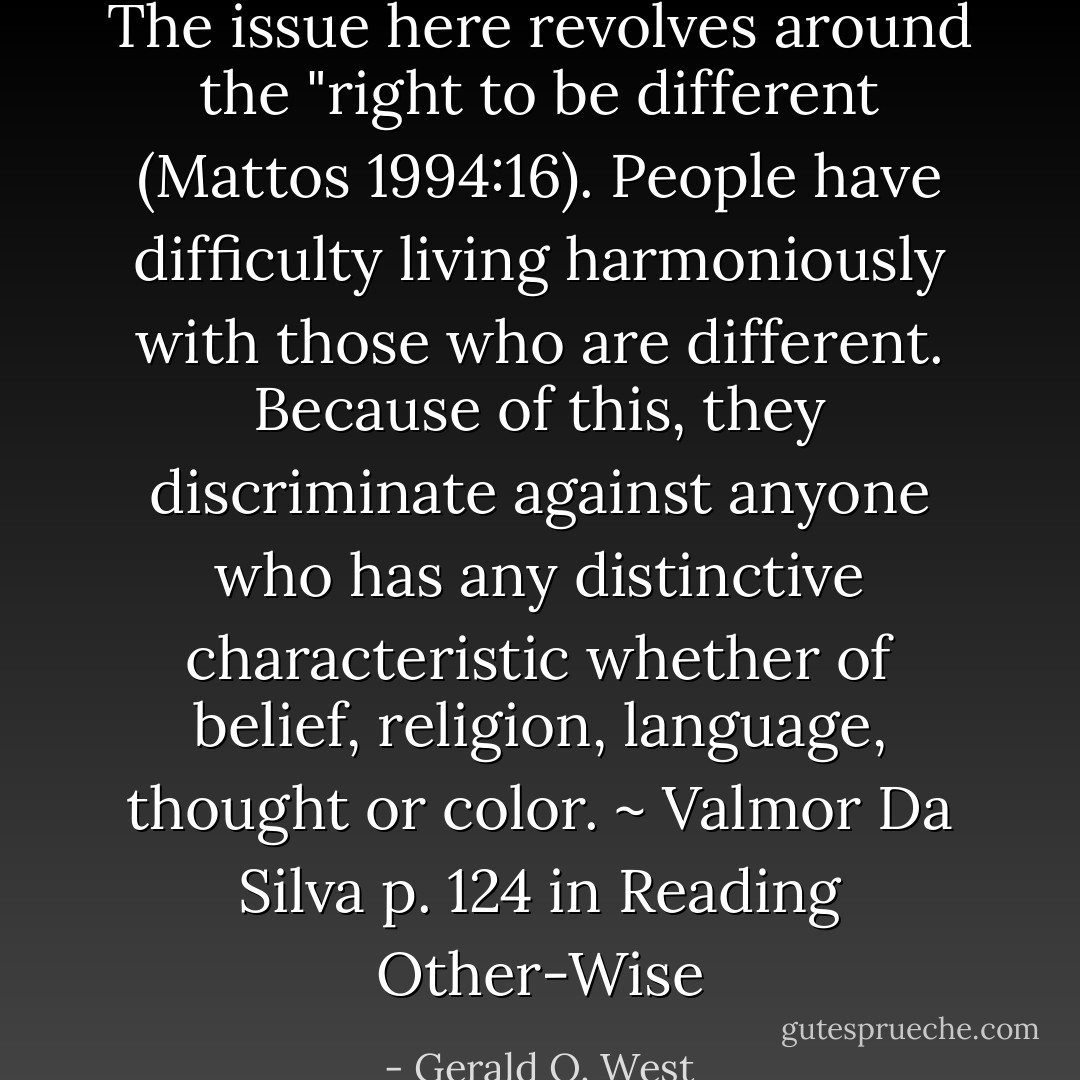 The issue here revolves around the "right to be different (Mattos 1994:16). People have difficulty living harmoniously with those who are different. Because of this, they discriminate against anyone who has any distinctive characteristic whether of belief, religion, language, thought or color. ~ Valmor Da Silva p. 124 in Reading Other-Wise - Gerald O. West