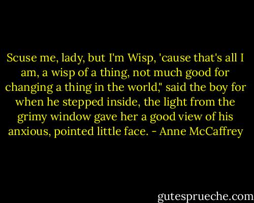 Scuse me, lady, but I'm Wisp, 'cause that's all I am, a wisp of a thing, not much good for changing a thing in the world," said the boy for when he stepped inside, the light from the grimy window gave her a good view of his anxious, pointed little face. - Anne McCaffrey