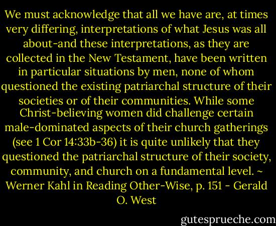 We must acknowledge that all we have are, at times very differing, interpretations of what Jesus was all about-and these interpretations, as they are collected in the New Testament, have been written in particular situations by men, none of whom questioned the existing patriarchal structure of their societies or of their communities. While some Christ-believing women did challenge certain male-dominated aspects of their church gatherings (see 1 Cor 14:33b-36) it is quite unlikely that they questioned the patriarchal structure of their society, community, and church on a fundamental level. ~ Werner Kahl in Reading Other-Wise, p. 151 - Gerald O. West