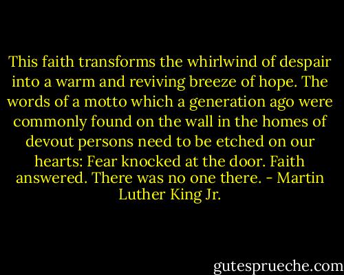 This faith transforms the whirlwind of despair into a warm and reviving breeze of hope. The words of a motto which a generation ago were commonly found on the wall in the homes of devout persons need to be etched on our hearts:<br />Fear knocked at the door.<br />Faith answered.<br />There was no one there. - Martin Luther King Jr.