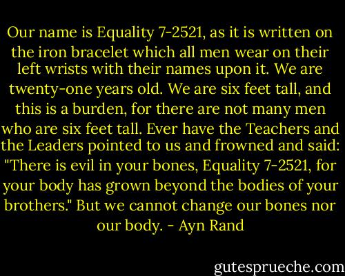 Our name is Equality 7-2521, as it is written on the iron bracelet which all men wear on their left wrists with their names upon it. We are twenty-one years old. We are six feet tall, and this is a burden, for there are not many men who are six feet tall. Ever have the Teachers and the Leaders pointed to us and frowned and said: "There is evil in your bones, Equality 7-2521, for your body has grown beyond the bodies of your brothers." But we cannot change our bones nor our body. - Ayn Rand