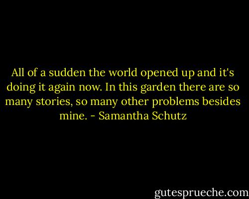 All of a sudden the world opened up<br />and it's doing it again now.<br />In this garden there are so many stories,<br />so many other problems besides mine. - Samantha Schutz