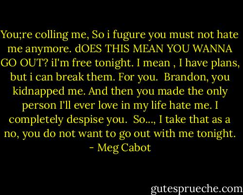 You;re colling me, So i fugure you must not hate me anymore. dOES THIS MEAN YOU WANNA GO OUT? iI'm free tonight. I mean , I have plans, but i can break them. For you.<br /><br />Brandon, you kidnapped me. And then you made the only person I'll ever love in my life hate me. I completely despise you.<br /><br />So..., I take that as a no, you do not want to go out with me tonight. - Meg Cabot