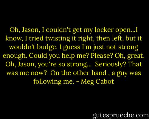 Oh, Jason, I couldn't get my locker open...I know, I tried twisting it right, then left, but it wouldn't budge. I guess I'm just not strong enough. Could you help me? Please? Oh, great. Oh, Jason, you're so strong...<br /><br />Seriously? That was me now?<br /><br />On the other hand , a guy was following me. - Meg Cabot