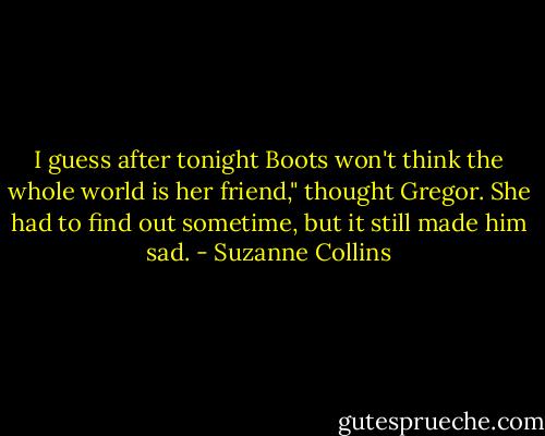 I guess after tonight Boots won't think the whole world is her friend," thought Gregor. She had to find out sometime, but it still made him sad. - Suzanne Collins