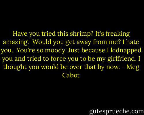 Have you tried this shrimp? It's freaking amazing.<br /><br />Would you get away from me? I hate you.<br /><br />You're so moody. Just because I kidnapped you and tried to force you to be my girlfriend. I thought you would be over that by now. - Meg Cabot