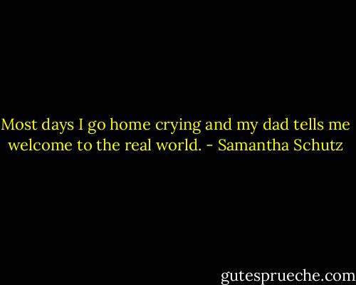 Most days I go home crying<br />and my dad tells me<br />welcome to the real world. - Samantha Schutz