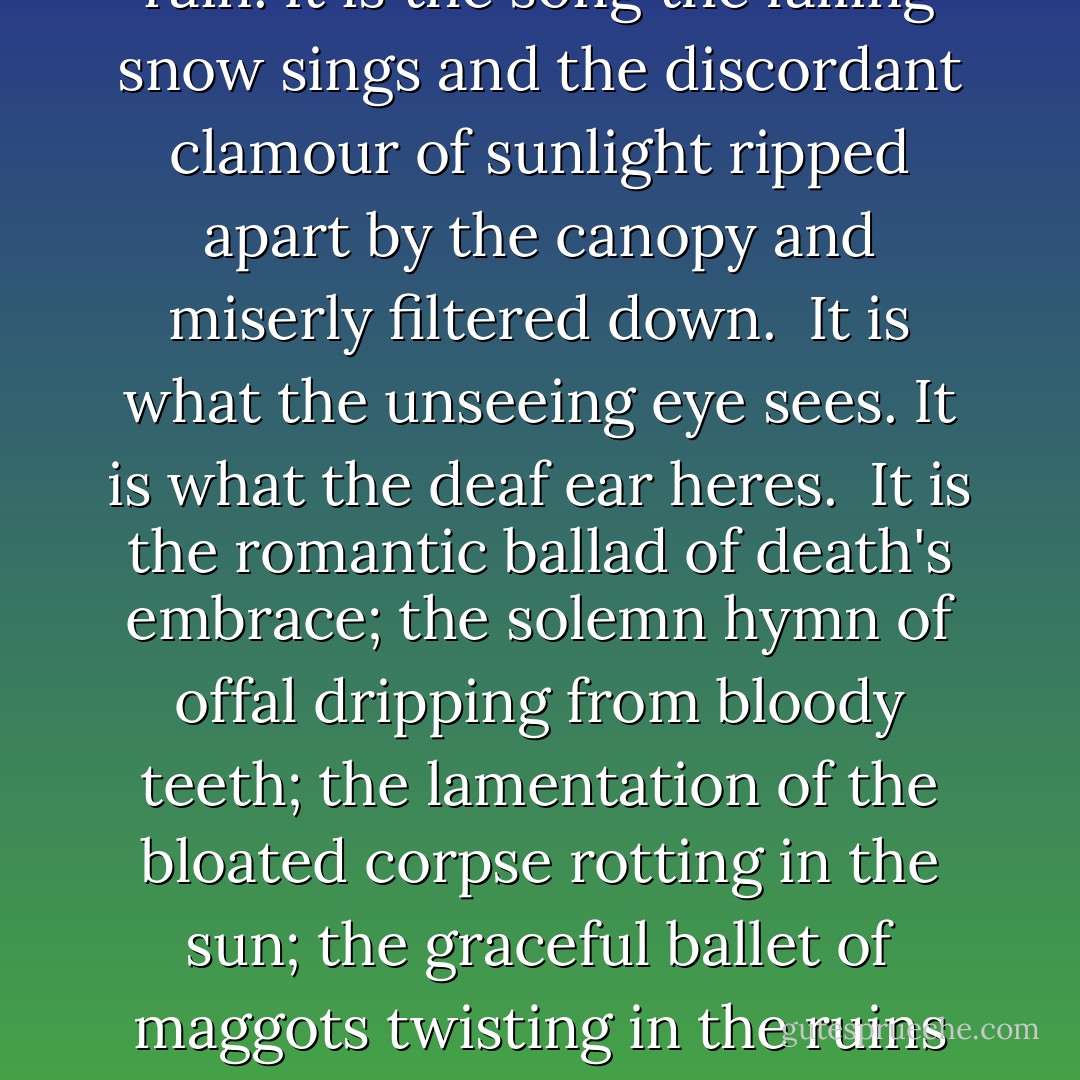Between the sleeping and the waking, it is there. <br /><br />Between the rising and the resting, it is there.<br /><br />It is always there. <br /><br />It gnaws on my heart. It chews on my soul.<br /><br />I turn aside and see it. I stop my ears and hear it. I cover myself and feel it.<br /><br />There are no human words for what I mean.<br /><br />It is the language of the bare bough and the cold stone, pronounced in the fell wind's sullen whisper and the metronomic <i>drip-drip</i> of the rain. It is the song the falling snow sings and the discordant clamour of sunlight ripped apart by the canopy and miserly filtered down.<br /><br />It is what the unseeing eye sees. It is what the deaf ear heres.<br /><br />It is the romantic ballad of death's embrace; the solemn hymn of offal dripping from bloody teeth; the lamentation of the bloated corpse rotting in the sun; the graceful ballet of maggots twisting in the ruins of God's temple.<br /><br />Here in this gray land, we have no name. We are the carcasses reflected in the yellow eye.<br /><br />Our bones are bleached within our skin; our empty sockets regard the crow.<br /><br />Here in this shadow country, our tiny voices scratch like a fly's wing against unmoving air.<br /><br />Ours is the language of imbeciles, the gibberish of idiots. The root and the vine have more to say than us. - Rick Yancey