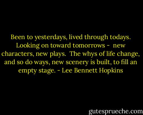 Been to yesterdays,<br />lived through todays.<br />Looking on toward tomorrows - <br />new characters, new plays.<br /><br />The whys of life change,<br />and so do ways,<br />new scenery is built,<br />to fill an empty stage. - Lee Bennett Hopkins