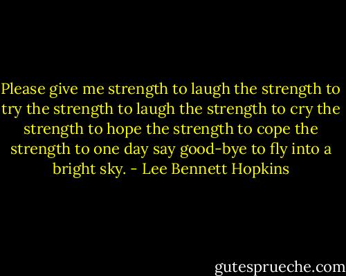 Please<br />give me strength to laugh<br />the strength to try<br />the strength to laugh<br />the strength to cry<br />the strength to hope<br />the strength to cope<br />the strength to one day say good-bye<br />to fly into a bright sky. - Lee Bennett Hopkins