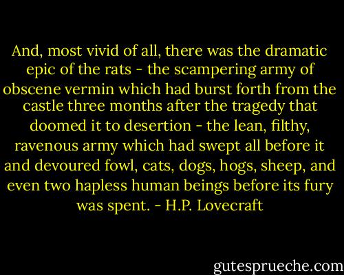 And, most vivid of all, there was the dramatic epic of the rats - the scampering army of obscene vermin which had burst forth from the castle three months after the tragedy that doomed it to desertion - the lean, filthy, ravenous army which had swept all before it and devoured fowl, cats, dogs, hogs, sheep, and even two hapless human beings before its fury was spent. - H.P. Lovecraft