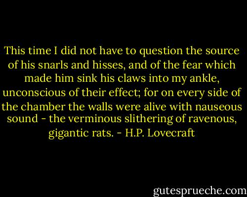This time I did not have to question the source of his snarls and hisses, and of the fear which made him sink his claws into my ankle, unconscious of their effect; for on every side of the chamber the walls were alive with nauseous sound - the verminous slithering of ravenous, gigantic rats. - H.P. Lovecraft