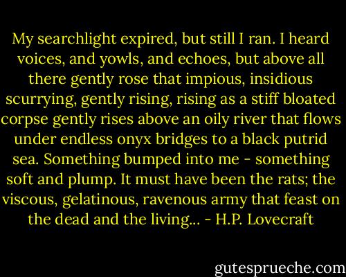 My searchlight expired, but still I ran. I heard voices, and yowls, and echoes, but above all there gently rose that impious, insidious scurrying, gently rising, rising as a stiff bloated corpse gently rises above an oily river that flows under endless onyx bridges to a black putrid sea. Something bumped into me - something soft and plump. It must have been the rats; the viscous, gelatinous, ravenous army that feast on the dead and the living... - H.P. Lovecraft