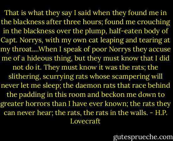 That is what they say I said when they found me in the blackness after three hours; found me crouching in the blackness over the plump, half-eaten body of Capt. Norrys, with my own cat leaping and tearing at my throat....When I speak of poor Norrys they accuse me of a hideous thing, but they must know that I did not do it. They must know it was the rats; the slithering, scurrying rats whose scampering will never let me sleep; the daemon rats that race behind the padding in this room and beckon me down to greater horrors than I have ever known; the rats they can never hear; the rats, the rats in the walls. - H.P. Lovecraft