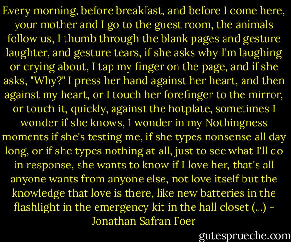 Every morning, before breakfast, and before I come here, your mother and I go to the guest room, the animals follow us, I thumb through the blank pages and gesture laughter, and gesture tears, if she asks why I'm laughing or crying about, I tap my finger on the page, and if she asks, "Why?" I press her hand against her heart, and then against my heart, or I touch her forefinger to the mirror, or touch it, quickly, against the hotplate, sometimes I wonder if she knows, I wonder in my Nothingness moments if she's testing me, if she types nonsense all day long, or if she types nothing at all, just to see what I'll do in response, she wants to know if I love her, that's all anyone wants from anyone else, not love itself but the knowledge that love is there, like new batteries in the flashlight in the emergency kit in the hall closet (...) - Jonathan Safran Foer