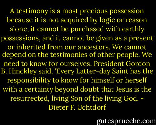 A testimony is a most precious possession because it is not acquired by logic or reason alone, it cannot be purchased with earthly possessions, and it cannot be given as a present or inherited from our ancestors. We cannot depend on the testimonies of other people. We need to know for ourselves. President Gordon B. Hinckley said, ‘Every Latter-day Saint has the responsibility to know for himself or herself with a certainty beyond doubt that Jesus is the resurrected, living Son of the living God. - Dieter F. Uchtdorf