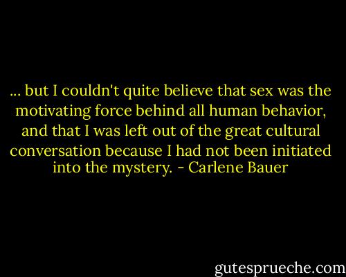 ... but I couldn't quite believe that sex was the motivating force behind all human behavior, and that I was left out of the great cultural conversation because I had not been initiated into the mystery. - Carlene Bauer