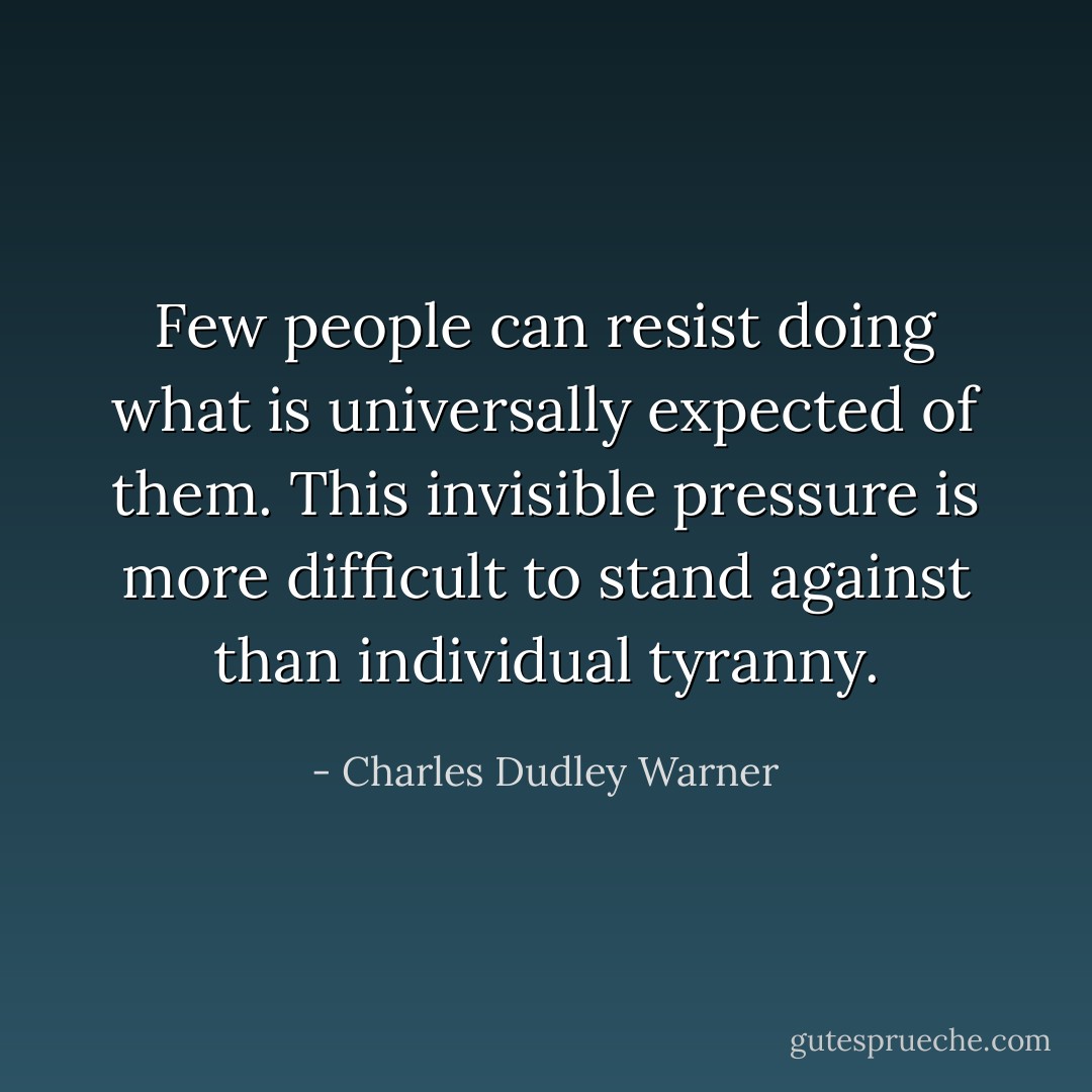 Few people can resist doing what is universally expected of them. This invisible pressure is more difficult to stand against than individual tyranny. - Charles Dudley Warner