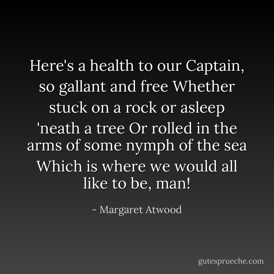 Here's a health to our Captain, so gallant and free<br />Whether stuck on a rock or asleep 'neath a tree<br />Or rolled in the arms of some nymph of the sea<br />Which is where we would all like to be, man! - Margaret Atwood