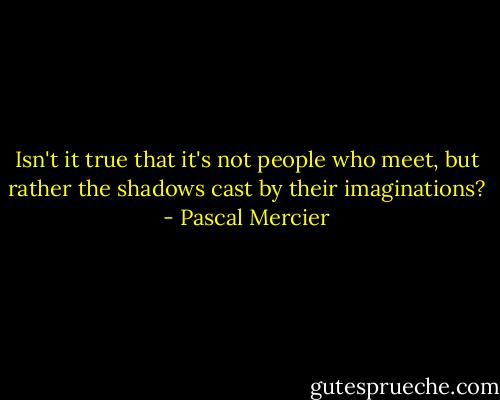 Isn't it true that it's not people who meet, but rather the shadows cast by their imaginations? - Pascal Mercier