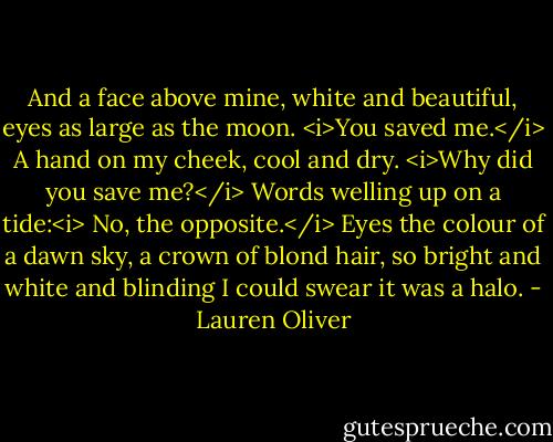 And a face above mine, white and beautiful, eyes as large as the moon. <i>You saved me.</i> A hand on my cheek, cool and dry. <i>Why did you save me?</i> Words welling up on a tide:<i> No, the opposite.</i> Eyes the colour of a dawn sky, a crown of blond hair, so bright and white and blinding I could swear it was a halo. - Lauren Oliver