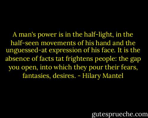A man's power is in the half-light, in the half-seen movements of his hand and the unguessed-at expression of his face. It is the absence of facts tat frightens people: the gap you open, into which they pour their fears, fantasies, desires. - Hilary Mantel