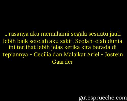 ...rasanya aku memahami segala sesuatu jauh lebih baik setelah aku sakit. Seolah-olah dunia ini terlihat lebih jelas ketika kita berada di tepiannya - Cecilia dan Malaikat Ariel - Jostein Gaarder