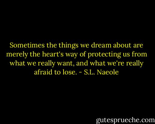 Sometimes the things we dream about are merely the heart's way of protecting us from what we really want, and what we're really afraid to lose. - S.L. Naeole