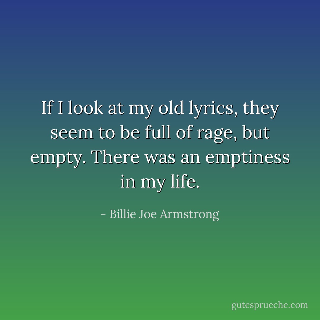 If I look at my old lyrics, they seem to be full of rage, but empty. There was an emptiness in my life. - Billie Joe Armstrong