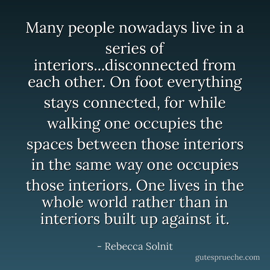 Many people nowadays live in a series of interiors...disconnected from each other. On foot everything stays connected, for while walking one occupies the spaces between those interiors in the same way one occupies those interiors. One lives in the whole world rather than in interiors built up against it. - Rebecca Solnit