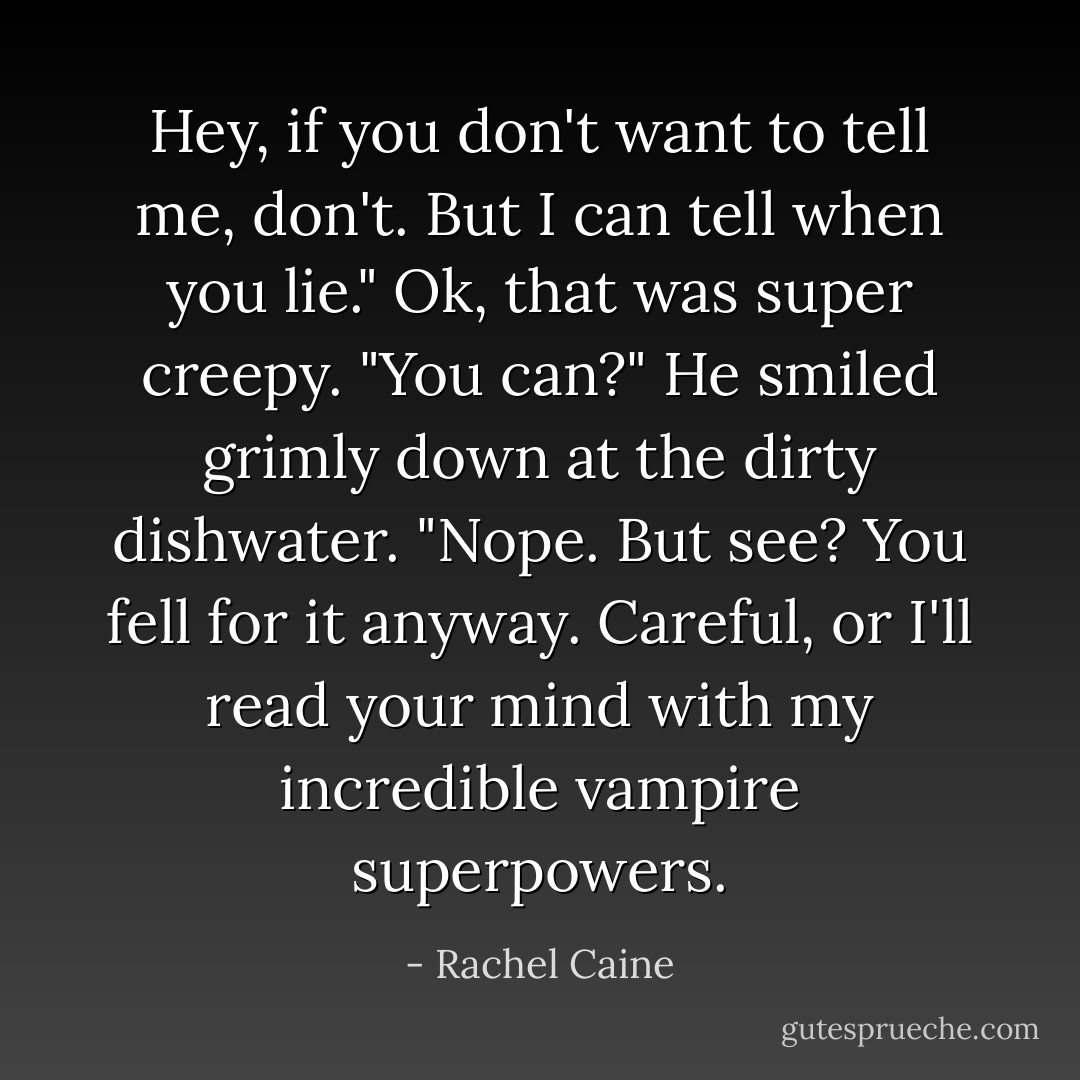 Hey, if you don't want to tell me, don't. But I can tell when you lie."<br />Ok, that was <i>super</i> creepy. "You can?"<br />He smiled grimly down at the dirty dishwater. "Nope. But see? You fell for it anyway. Careful, or I'll read your mind with my incredible vampire superpowers. - Rachel Caine