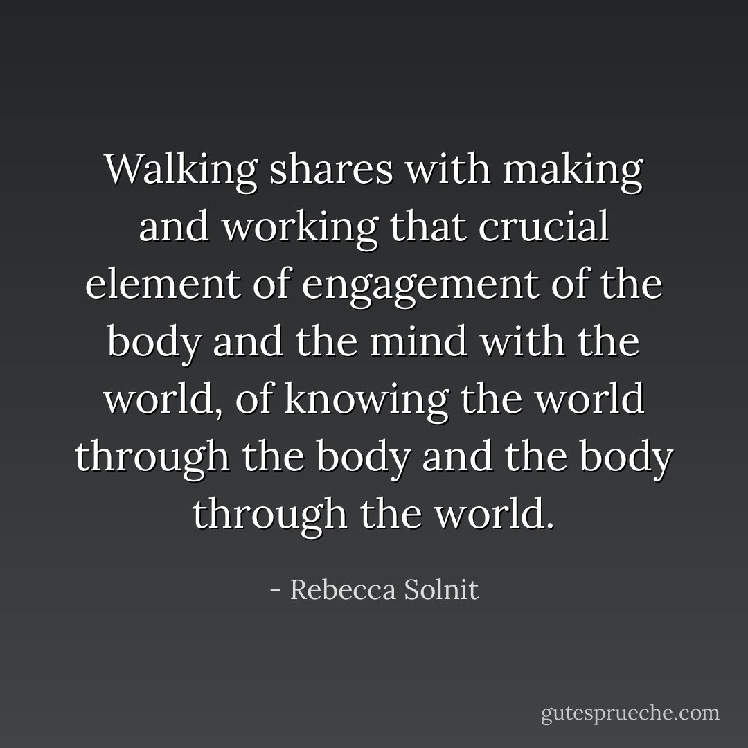 Walking shares with making and working that crucial element of engagement of the body and the mind with the world, of knowing the world through the body and the body through the world. - Rebecca Solnit