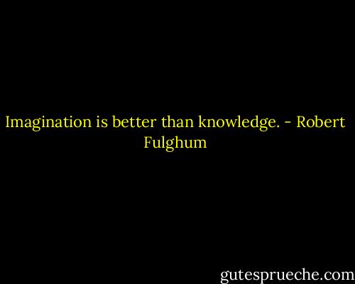 Imagination is better than knowledge. - Robert Fulghum