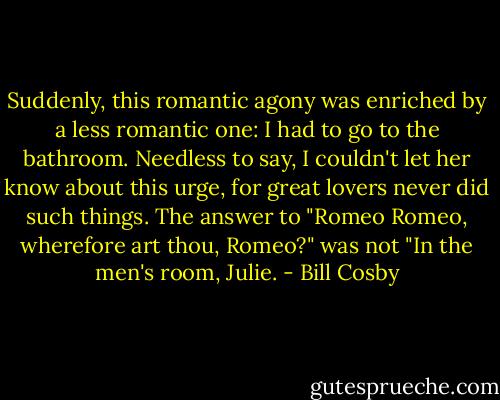 Suddenly, this romantic agony was enriched by a less romantic one: I had to go to the bathroom. Needless to say, I couldn't let her know about this urge, for great lovers never did such things. The answer to "Romeo Romeo, wherefore art thou, Romeo?" was not "In the men's room, Julie. - Bill Cosby