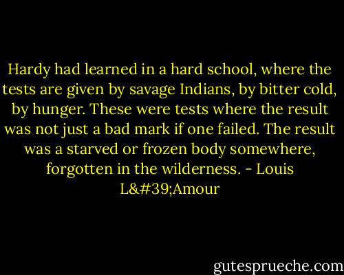 Hardy had learned in a hard school, where the tests are given by savage Indians, by bitter cold, by hunger. These were tests where the result was not just a bad mark if one failed. The result was a starved or frozen body somewhere, forgotten in the wilderness. - Louis L'Amour