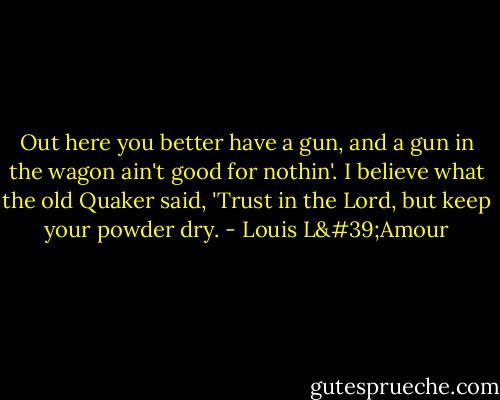 Out here you better have a gun, and a gun in the wagon ain't good for nothin'. I believe what the old Quaker said, 'Trust in the Lord, but keep your powder dry. - Louis L'Amour
