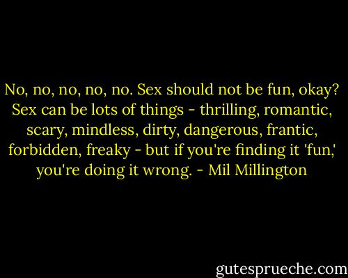 No, no, no, no, no. Sex should not be fun, okay? Sex can be lots of things - thrilling, romantic, scary, mindless, dirty, dangerous, frantic, forbidden, freaky - but if you're finding it 'fun,' you're doing it wrong. - Mil Millington