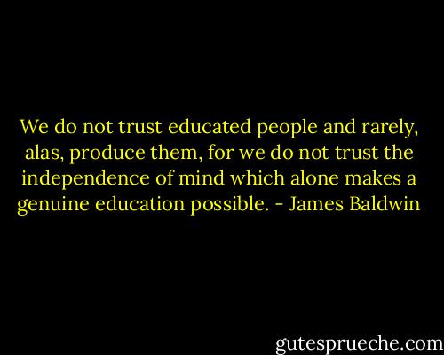 We do not trust educated people and rarely, alas, produce them, for we do not trust the independence of mind which alone makes a genuine education possible. - James Baldwin