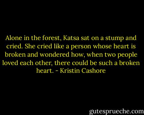 Alone in the forest, Katsa sat on a stump and cried. She cried like a person whose heart is broken and wondered how, when two people loved each other, there could be such a broken heart. - Kristin Cashore