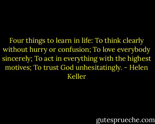 Four things to learn in life: To think clearly without hurry or confusion; To love everybody sincerely; To act in everything with the highest motives; To trust God unhesitatingly. - Helen Keller