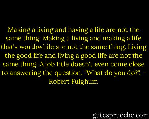 Making a living and having a life are not the same thing. Making a living and making a life that's worthwhile are not the same thing. Living the good life and living a good life are not the same thing. A job title doesn't even come close to answering the question. "What do you do?". - Robert Fulghum