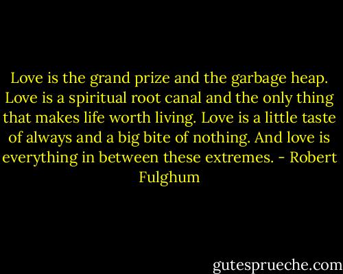 Love is the grand prize and the garbage heap. Love is a spiritual root canal and the only thing that makes life worth living. Love is a little taste of always and a big bite of nothing. And love is everything in between these extremes. - Robert Fulghum