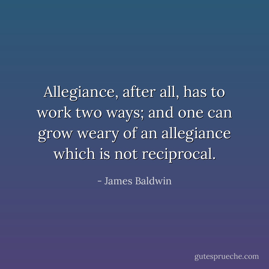 Allegiance, after all, has to work two ways; and one can grow weary of an allegiance which is not reciprocal. - James Baldwin